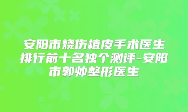 安阳市烧伤植皮手术医生排行前十名独个测评-安阳市郭帅整形医生