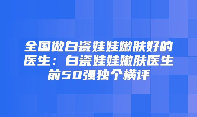 全国做白瓷娃娃嫩肤好的医生：白瓷娃娃嫩肤医生前50强独个横评