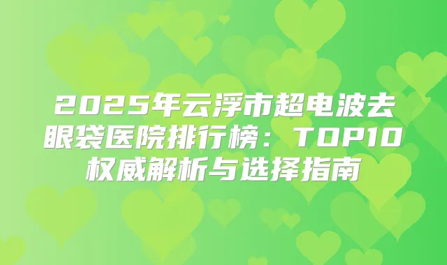 2025年云浮市超电波去眼袋医院排行榜:TOP10解析与选择指南