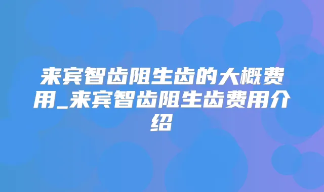 来宾智齿阻生齿的大概费用_来宾智齿阻生齿费用介绍