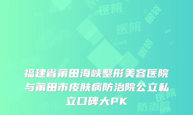 福建省莆田海峡整形美容医院与莆田市皮肤病防治院公立私立口碑大PK