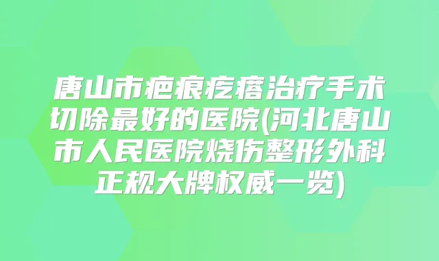 唐山市疤痕疙瘩手术切除好的医院(河北唐山市人民医院烧伤整形外科正规大牌一览)