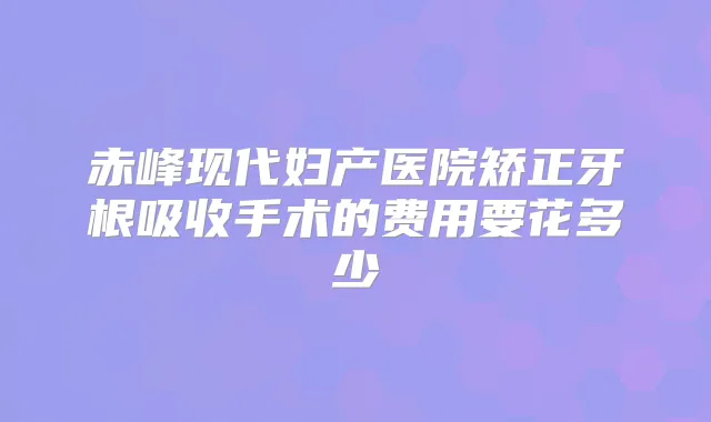 赤峰现代妇产医院矫正牙根吸收手术的费用要花多少