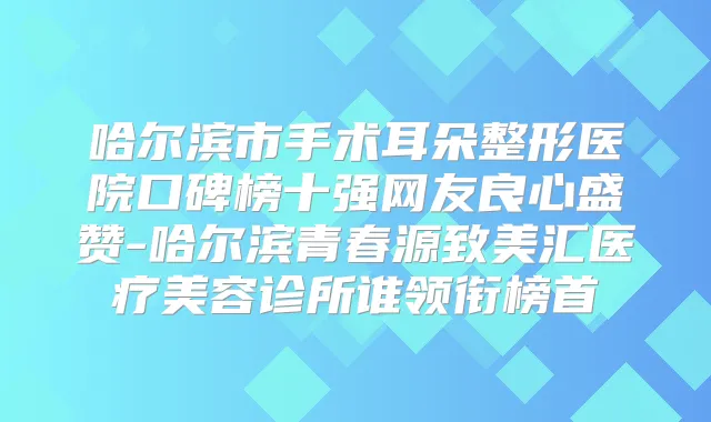 哈尔滨市手术耳朵整形医院口碑榜十强网友良心盛赞-哈尔滨青春源致美汇医疗美容诊所谁领衔榜首