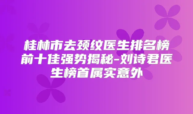 桂林市去颈纹医生排名榜前十佳强势揭秘-刘诗君医生榜首属实意外
