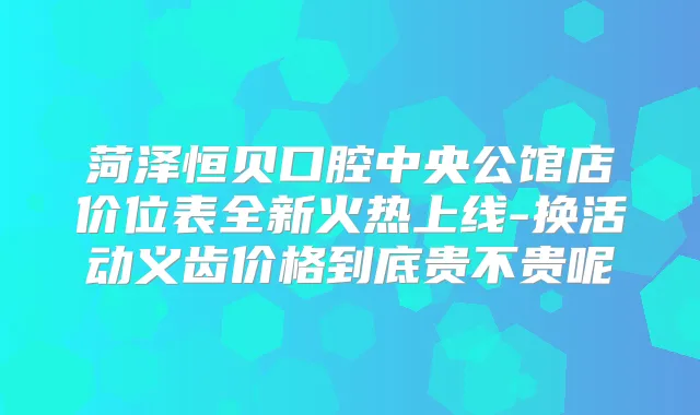 菏泽恒贝口腔中央公馆店价位表全新火热上线-换活动义齿价格到底贵不贵呢
