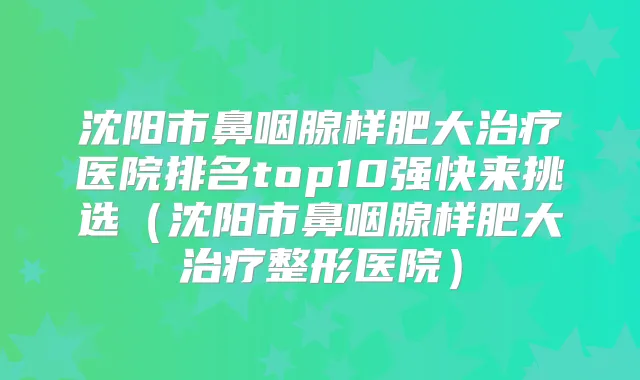 沈阳市鼻咽腺样肥大医院排名top10强快来挑选(沈阳市鼻咽腺样肥大整形医院)