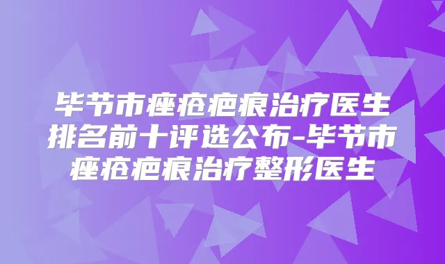 毕节市痤疮疤痕医生排名前十评选公布-毕节市痤疮疤痕整形医生