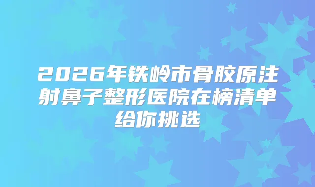 2026年铁岭市骨胶原注射鼻子整形医院在榜清单给你挑选