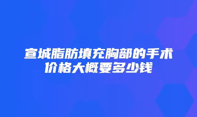 宣城脂肪填充胸部的手术价格大概要多少钱