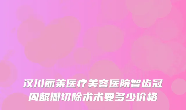 汉川丽莱医疗美容医院智齿冠周龈瓣切除术术要多少价格