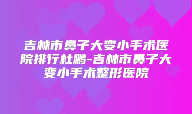 吉林市鼻子大变小手术医院排行杜鹏-吉林市鼻子大变小手术整形医院