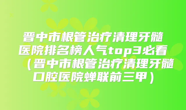 晋中市根管清理牙髓医院排名榜人气top3必看（晋中市根管清理牙髓口腔医院蝉联前三甲）