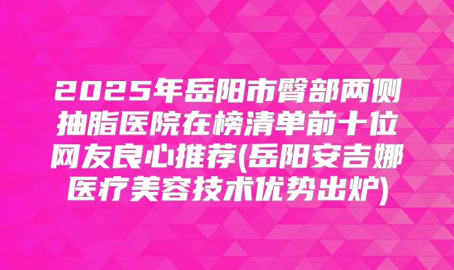 2025年岳阳市臀部两侧抽脂医院在榜清单前十位网友良心推荐(岳阳安吉娜医疗美容技术优势出炉)