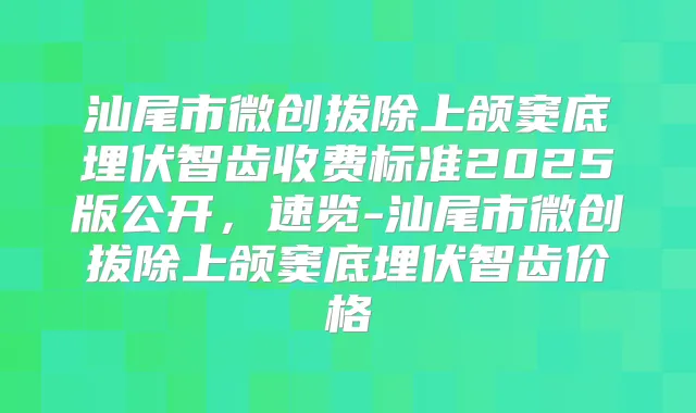 汕尾市微创拔除上颌窦底埋伏智齿收费标准2025版公开，速览-汕尾市微创拔除上颌窦底埋伏智齿价格