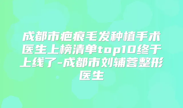 成都市疤痕毛发种植手术医生上榜清单top10终于上线了-成都市刘辅蓉整形医生
