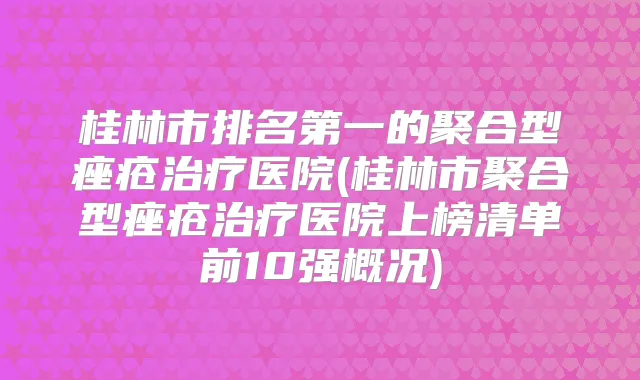 桂林市的聚合型痤疮医院(桂林市聚合型痤疮医院上榜清单前10强概况)