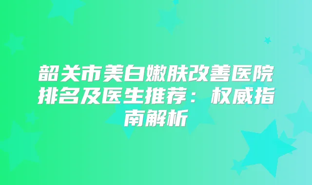 韶关市美白嫩肤医院排名及医生推荐:指南解析