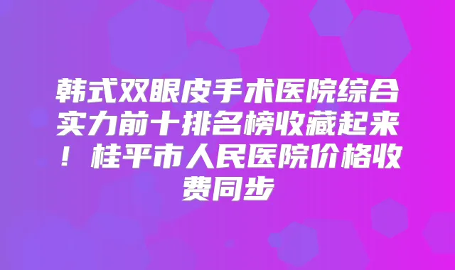 韩式双眼皮手术医院综合实力前十排名榜收藏起来！桂平市人民医院价格收费同步