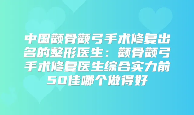 中国颧骨颧弓手术修复出名的整形医生：颧骨颧弓手术修复医生综合实力前50佳哪个做得好