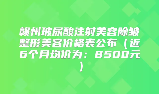 赣州玻尿酸注射美容除皱整形美容价格表公布(近6个月均价为:8500元)