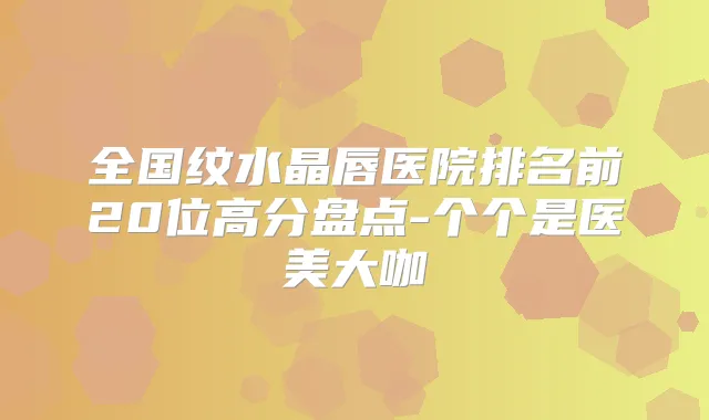全国纹水晶唇医院排名前20位高分盘点-个个是医美大咖