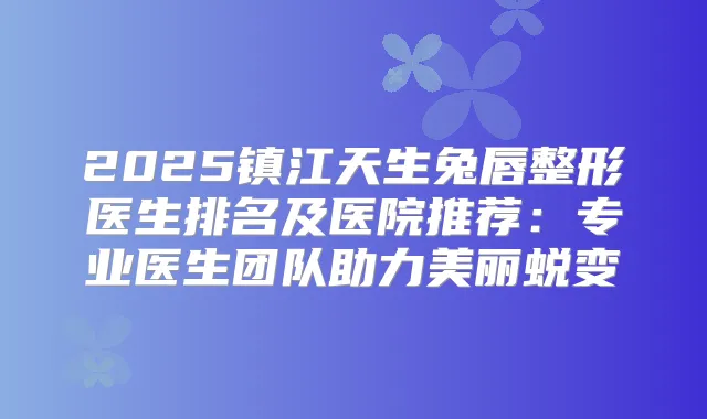2025镇江天生兔唇整形医生排名及医院推荐：专业医生团队助力美丽蜕变