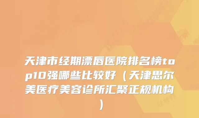 天津市经期漂唇医院排名榜top10强哪些比较好（天津思尔美医疗美容诊所汇聚正规机构）