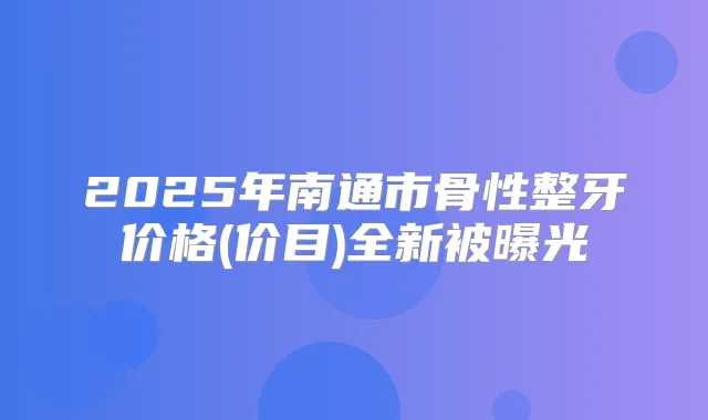 2025年南通市骨性整牙价格(价目)全新被曝光