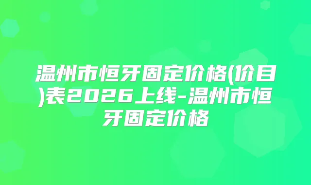 温州市恒牙固定价格(价目)表2026上线-温州市恒牙固定价格