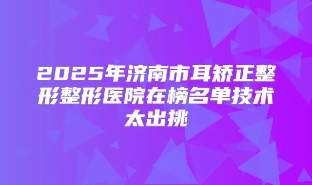 2025年济南市耳矫正整形整形医院在榜名单技术太出挑