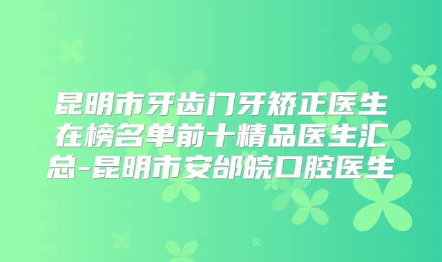 昆明市牙齿门牙矫正医生在榜名单前十精品医生汇总-昆明市安邰皖口腔医生