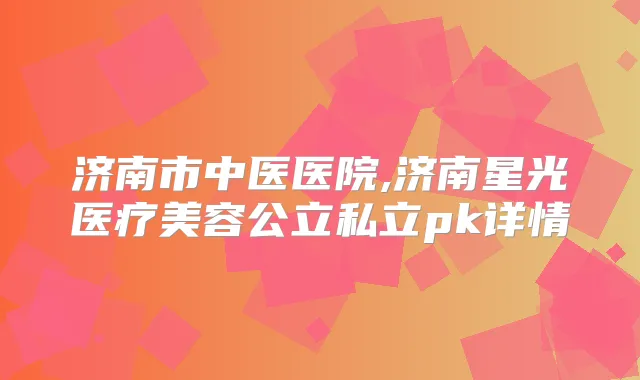 济南市中医医院,济南星光医疗美容公立私立pk详情
