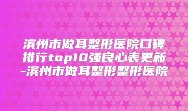 滨州市做耳整形医院口碑排行top10强良心表更新-滨州市做耳整形整形医院