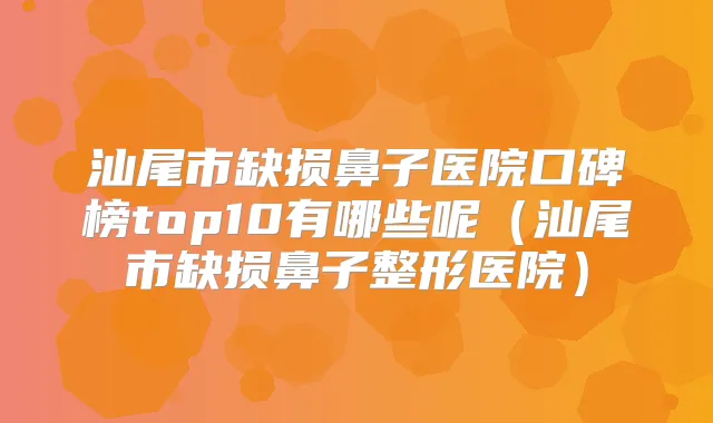 汕尾市缺损鼻子医院口碑榜top10有哪些呢（汕尾市缺损鼻子整形医院）