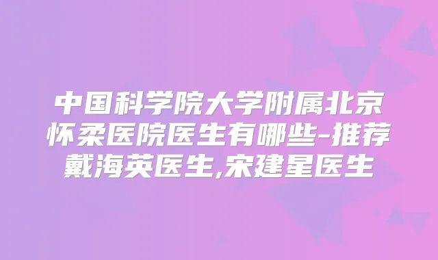中国科学院大学附属北京怀柔医院医生有哪些-推荐戴海英医生,宋建星医生
