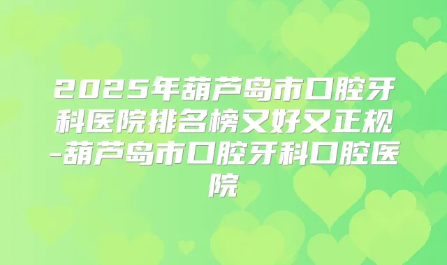 2025年葫芦岛市口腔牙科医院排名榜又好又正规-葫芦岛市口腔牙科口腔医院