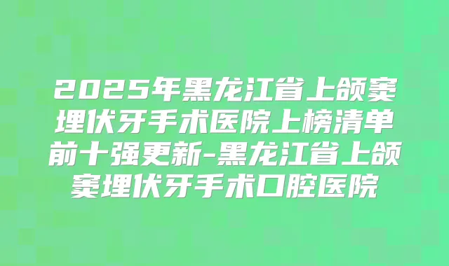 2025年黑龙江省上颌窦埋伏牙手术医院上榜清单前十强更新-黑龙江省上颌窦埋伏牙手术口腔医院