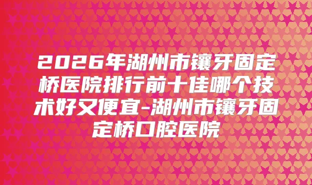 2026年湖州市镶牙固定桥医院排行前十佳哪个技术好又便宜-湖州市镶牙固定桥口腔医院