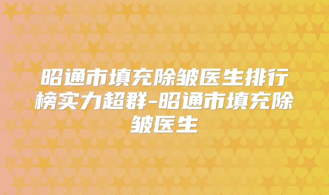 昭通市填充除皱医生排行榜实力超群-昭通市填充除皱医生