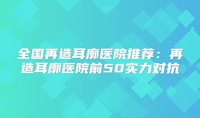 全国再造耳廓医院推荐：再造耳廓医院前50实力对抗
