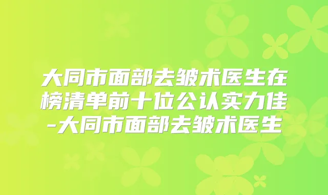 大同市面部去皱术医生在榜清单前十位公认实力佳-大同市面部去皱术医生