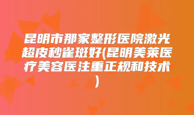 昆明市那家整形医院激光超皮秒雀斑好(昆明美莱医疗美容医注重正规和技术)
