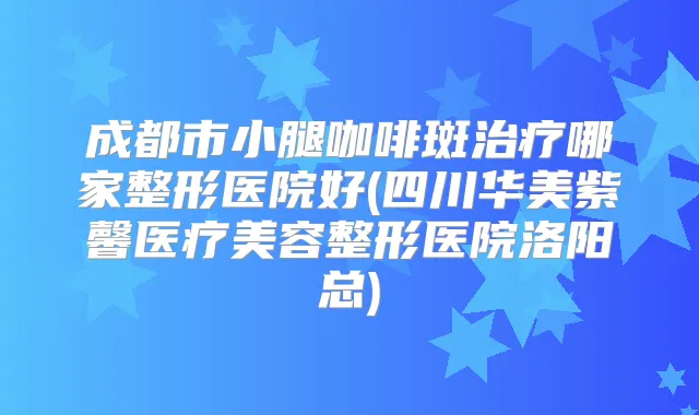 成都市小腿咖啡斑哪家整形医院好(四川华美紫馨医疗美容整形医院洛阳总)