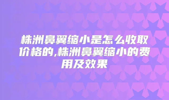 株洲鼻翼缩小是怎么收取价格的,株洲鼻翼缩小的费用及效果