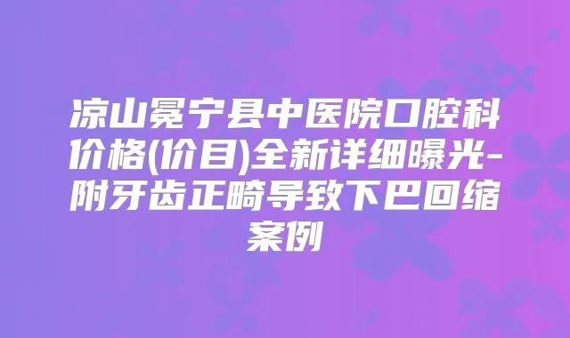 凉山冕宁县中医院口腔科价格(价目)全新详细曝光-附牙齿正畸导致下巴回缩案例