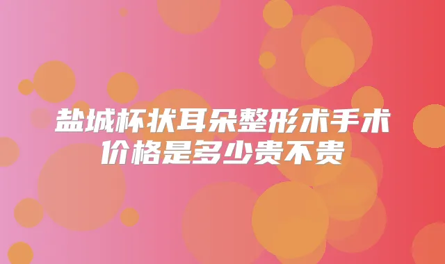 盐城杯状耳朵整形术手术价格是多少贵不贵