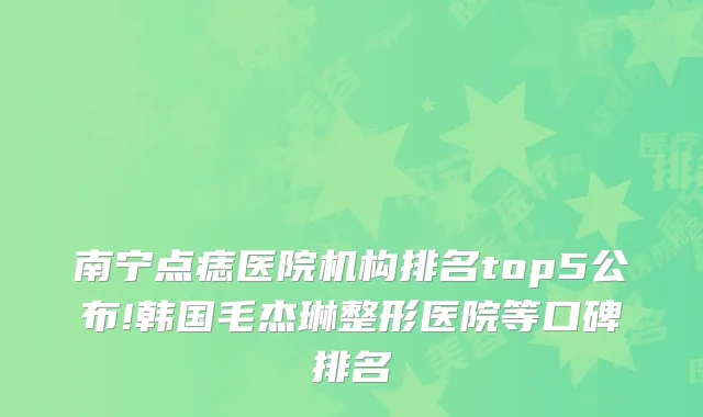 南宁点痣医院机构排名top5公布!韩国毛杰琳整形医院等口碑排名