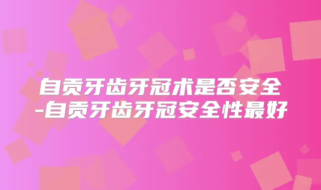 自贡牙齿牙冠术是否安全-自贡牙齿牙冠安全性好