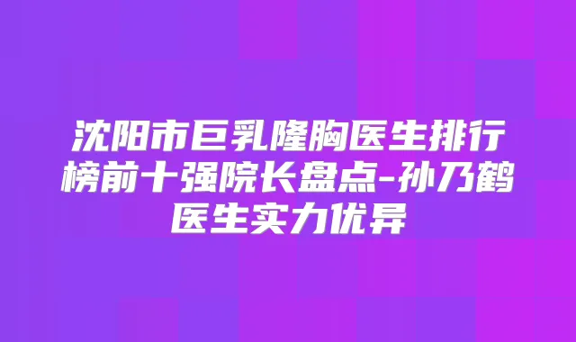 沈阳市巨乳隆胸医生排行榜前十强院长盘点-孙乃鹤医生实力优异